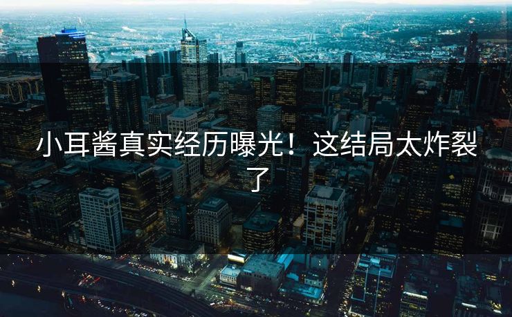 小耳酱真实经历曝光！这结局太炸裂了