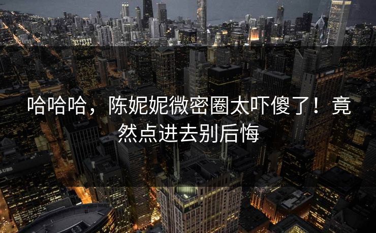 哈哈哈，陈妮妮微密圈太吓傻了！竟然点进去别后悔