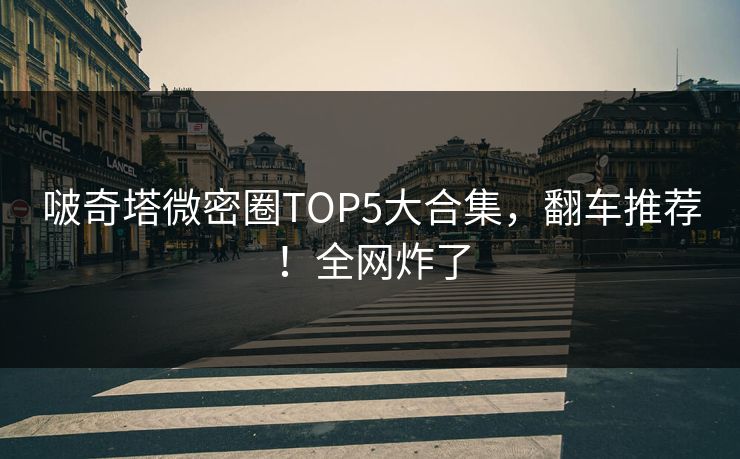 啵奇塔微密圈TOP5大合集，翻车推荐！全网炸了