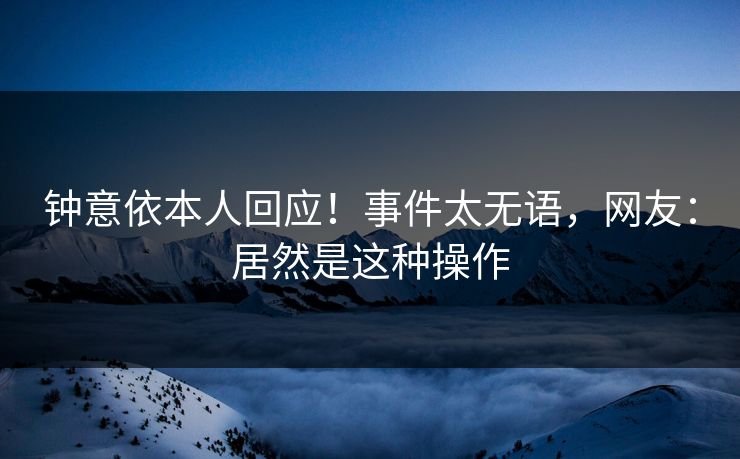 钟意依本人回应！事件太无语，网友：居然是这种操作