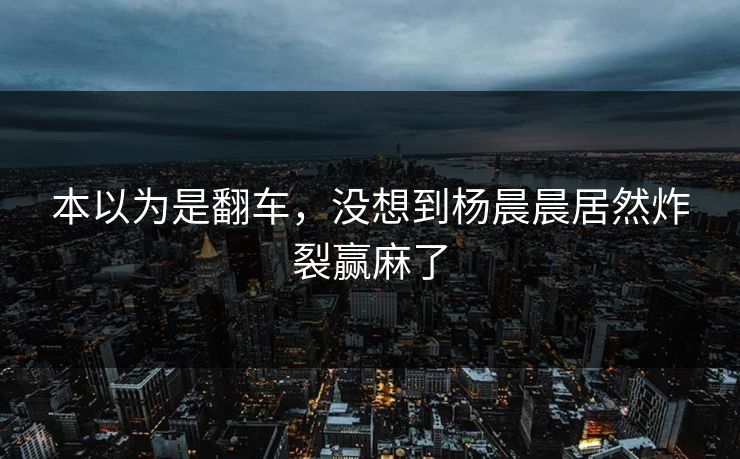 本以为是翻车，没想到杨晨晨居然炸裂赢麻了