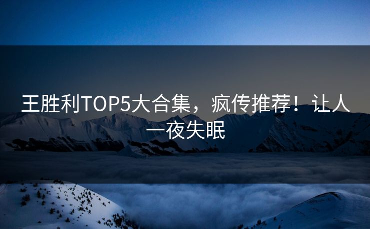 王胜利TOP5大合集，疯传推荐！让人一夜失眠