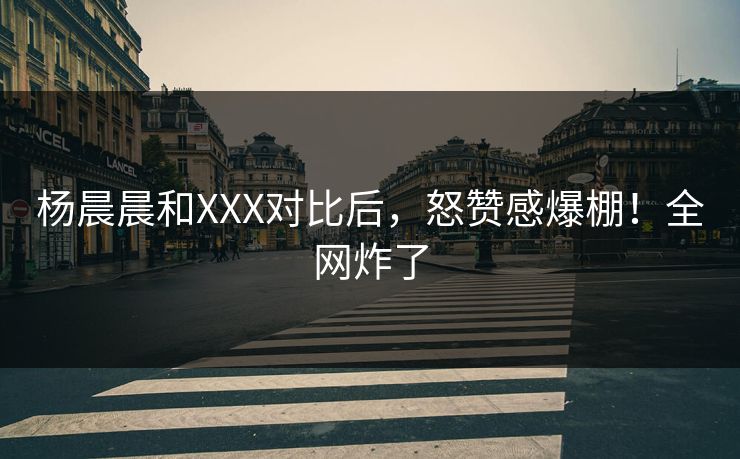 杨晨晨和XXX对比后，怒赞感爆棚！全网炸了