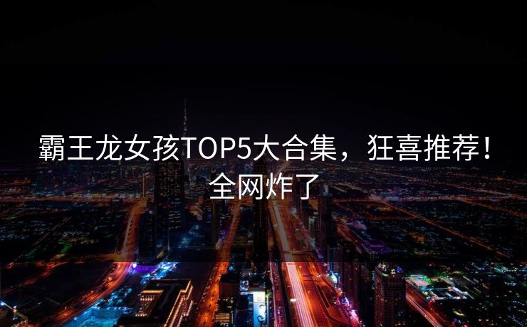霸王龙女孩TOP5大合集，狂喜推荐！全网炸了