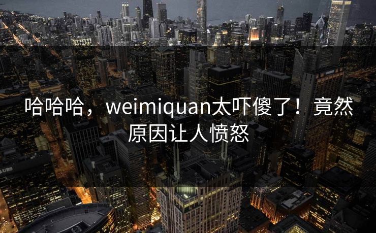 哈哈哈，weimiquan太吓傻了！竟然原因让人愤怒