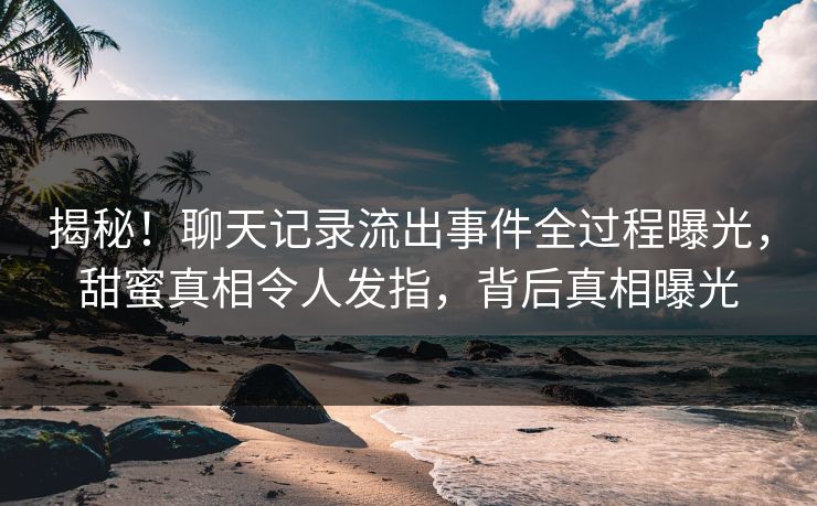 揭秘！聊天记录流出事件全过程曝光，甜蜜真相令人发指，背后真相曝光