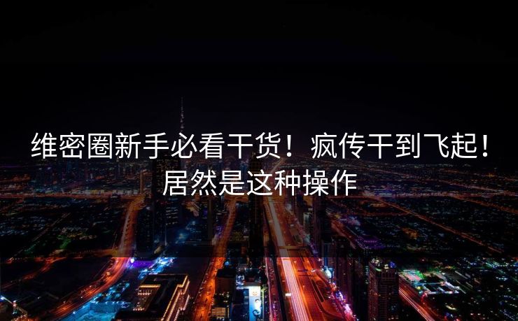 维密圈新手必看干货！疯传干到飞起！居然是这种操作