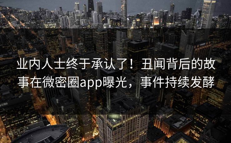 业内人士终于承认了！丑闻背后的故事在微密圈app曝光，事件持续发酵