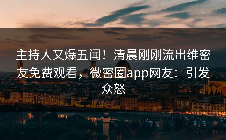 主持人又爆丑闻！清晨刚刚流出维密友免费观看，微密圈app网友：引发众怒