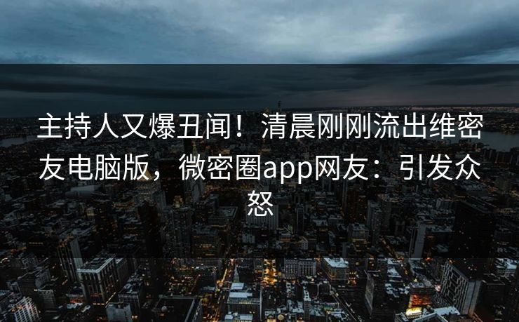 主持人又爆丑闻！清晨刚刚流出维密友电脑版，微密圈app网友：引发众怒
