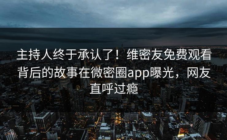 主持人终于承认了！维密友免费观看背后的故事在微密圈app曝光，网友直呼过瘾