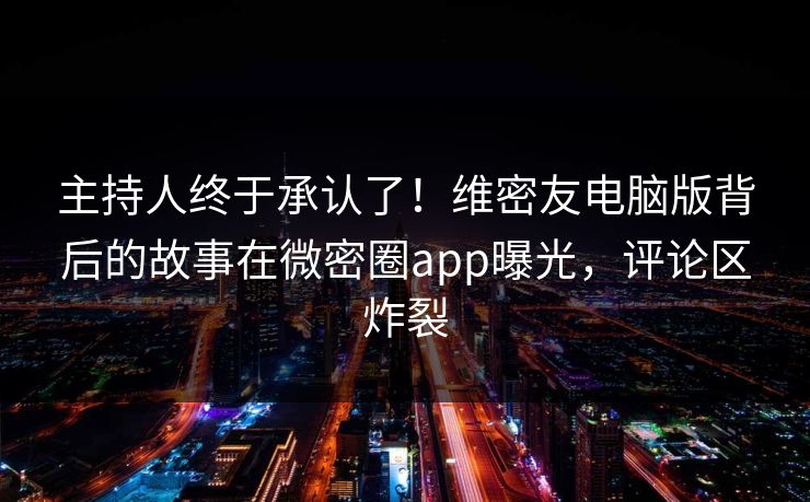主持人终于承认了！维密友电脑版背后的故事在微密圈app曝光，评论区炸裂