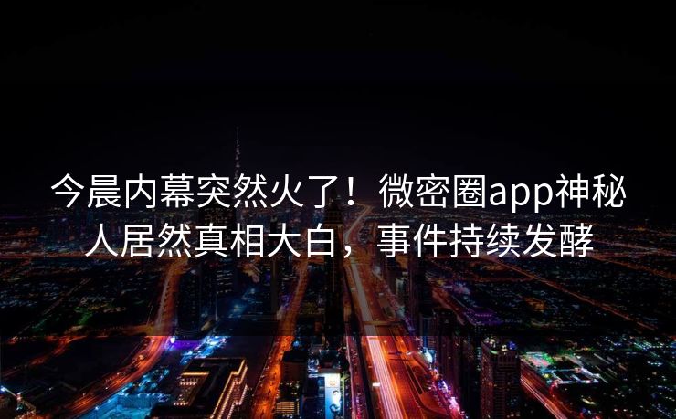 今晨内幕突然火了！微密圈app神秘人居然真相大白，事件持续发酵