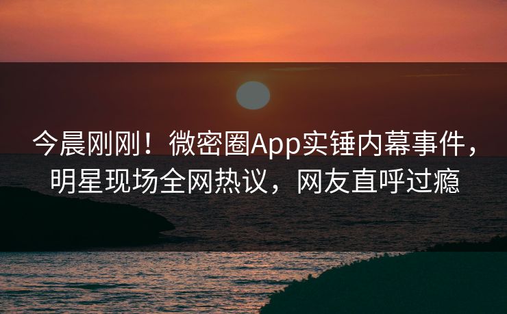 今晨刚刚！微密圈App实锤内幕事件，明星现场全网热议，网友直呼过瘾