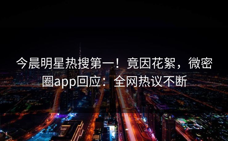 今晨明星热搜第一！竟因花絮，微密圈app回应：全网热议不断