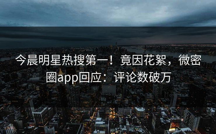 今晨明星热搜第一！竟因花絮，微密圈app回应：评论数破万