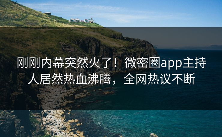刚刚内幕突然火了！微密圈app主持人居然热血沸腾，全网热议不断