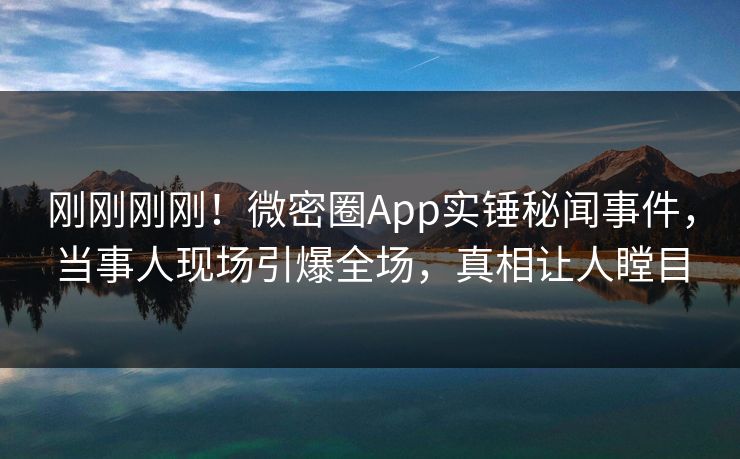 刚刚刚刚！微密圈App实锤秘闻事件，当事人现场引爆全场，真相让人瞠目