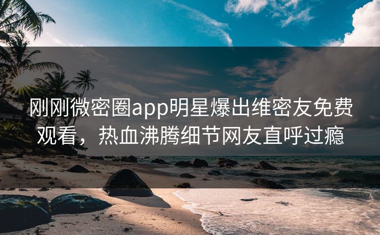 刚刚微密圈app明星爆出维密友免费观看，热血沸腾细节网友直呼过瘾