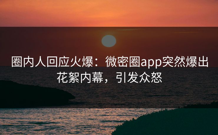 圈内人回应火爆：微密圈app突然爆出花絮内幕，引发众怒