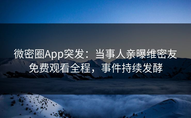微密圈App突发：当事人亲曝维密友免费观看全程，事件持续发酵