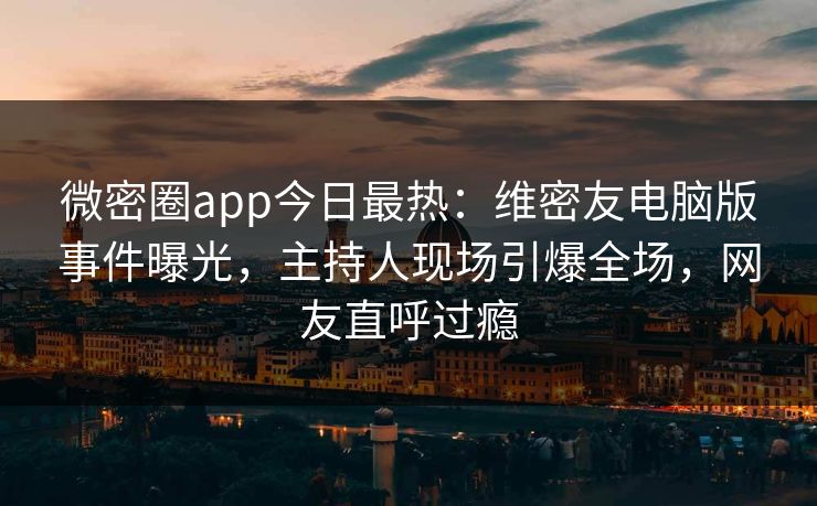 微密圈app今日最热：维密友电脑版事件曝光，主持人现场引爆全场，网友直呼过瘾