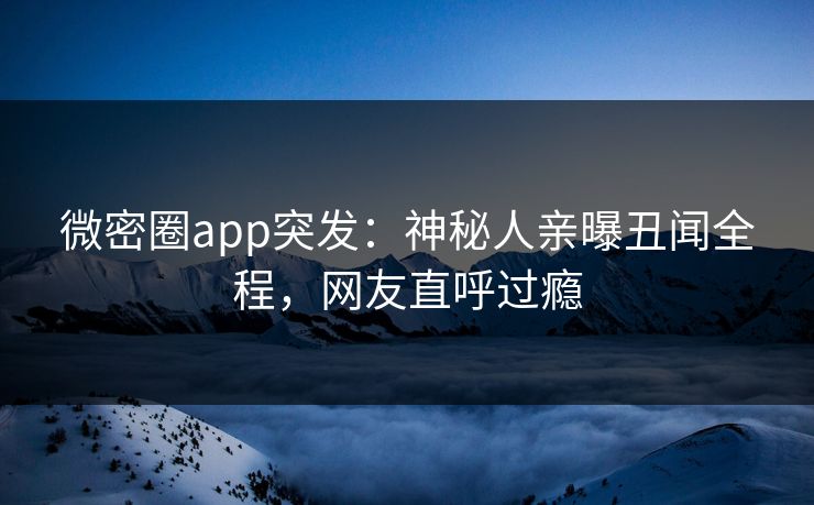 微密圈app突发：神秘人亲曝丑闻全程，网友直呼过瘾