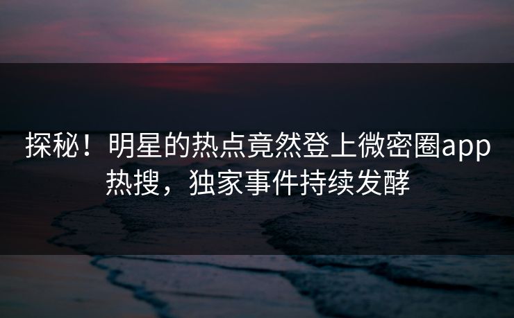 探秘！明星的热点竟然登上微密圈app热搜，独家事件持续发酵