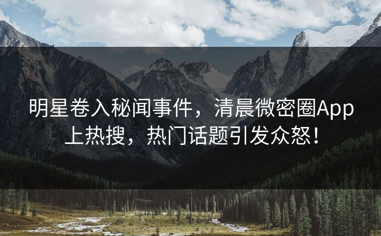 明星卷入秘闻事件，清晨微密圈App上热搜，热门话题引发众怒！