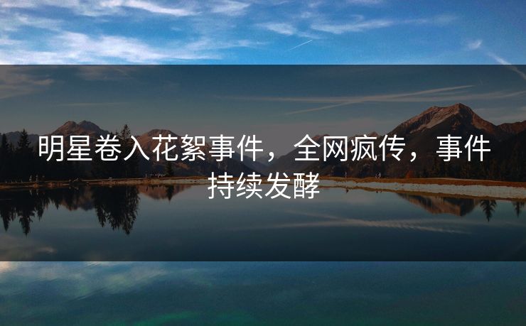 明星卷入花絮事件，全网疯传，事件持续发酵