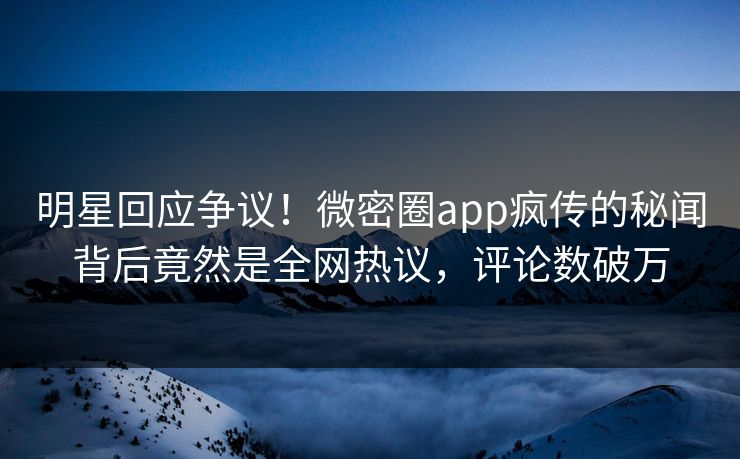 明星回应争议！微密圈app疯传的秘闻背后竟然是全网热议，评论数破万