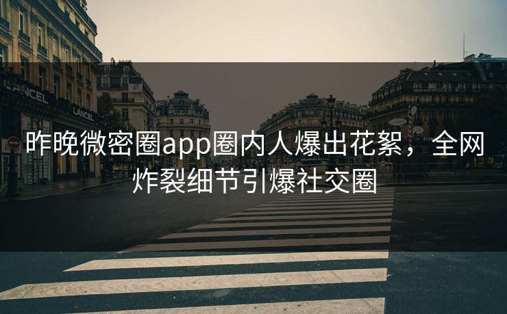 昨晚微密圈app圈内人爆出花絮，全网炸裂细节引爆社交圈