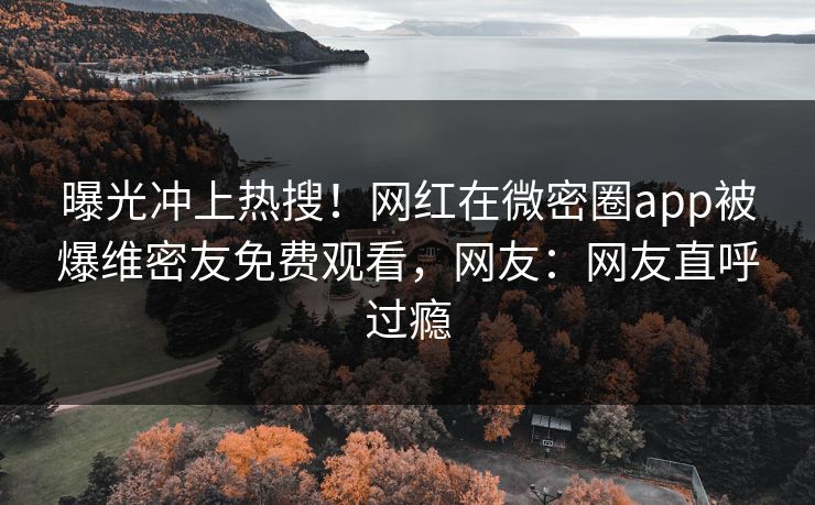 曝光冲上热搜！网红在微密圈app被爆维密友免费观看，网友：网友直呼过瘾