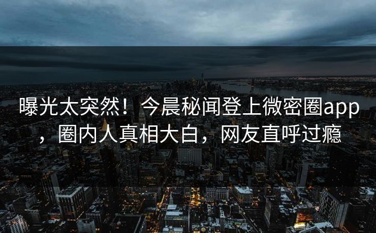 曝光太突然！今晨秘闻登上微密圈app，圈内人真相大白，网友直呼过瘾