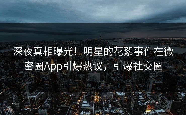 深夜真相曝光！明星的花絮事件在微密圈App引爆热议，引爆社交圈
