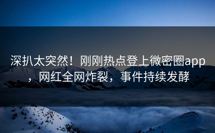 深扒太突然！刚刚热点登上微密圈app，网红全网炸裂，事件持续发酵