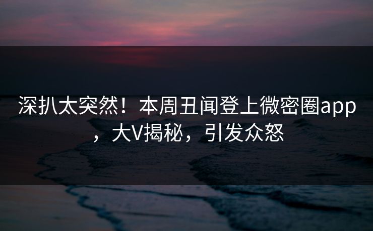 深扒太突然！本周丑闻登上微密圈app，大V揭秘，引发众怒