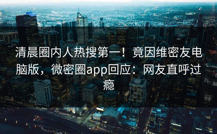 清晨圈内人热搜第一！竟因维密友电脑版，微密圈app回应：网友直呼过瘾