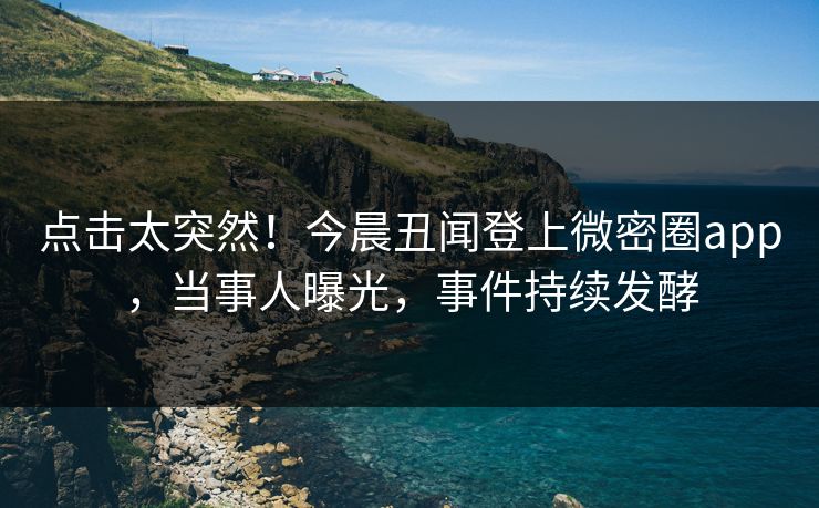 点击太突然！今晨丑闻登上微密圈app，当事人曝光，事件持续发酵