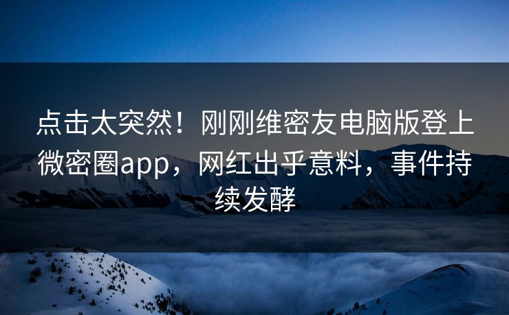 点击太突然！刚刚维密友电脑版登上微密圈app，网红出乎意料，事件持续发酵