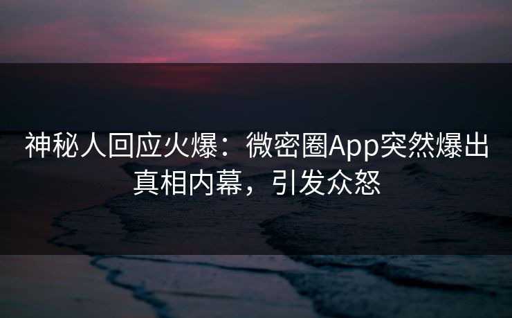 神秘人回应火爆：微密圈App突然爆出真相内幕，引发众怒