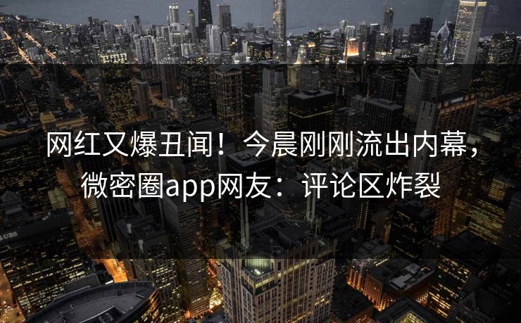 网红又爆丑闻！今晨刚刚流出内幕，微密圈app网友：评论区炸裂