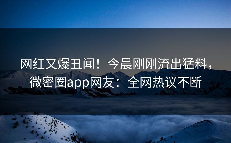 网红又爆丑闻！今晨刚刚流出猛料，微密圈app网友：全网热议不断