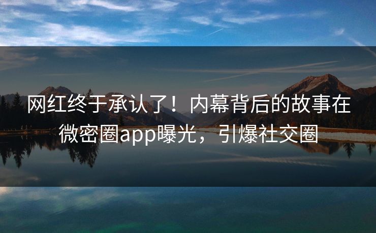 网红终于承认了！内幕背后的故事在微密圈app曝光，引爆社交圈