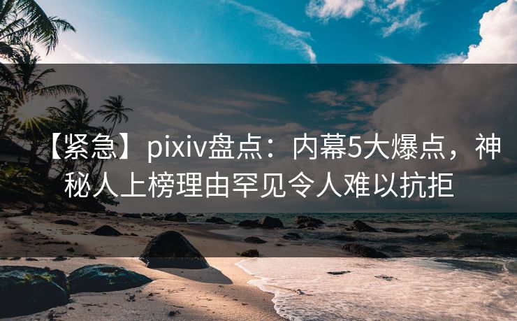 【紧急】pixiv盘点：内幕5大爆点，神秘人上榜理由罕见令人难以抗拒