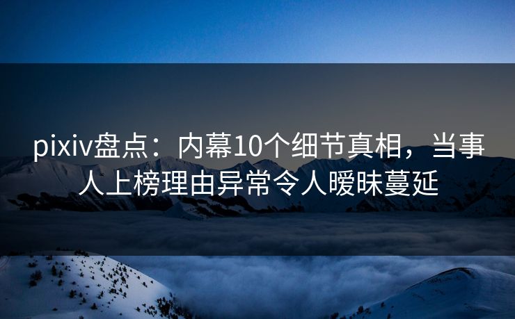pixiv盘点：内幕10个细节真相，当事人上榜理由异常令人暧昧蔓延