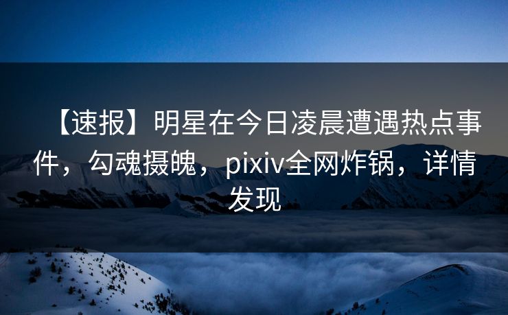 【速报】明星在今日凌晨遭遇热点事件，勾魂摄魄，pixiv全网炸锅，详情发现