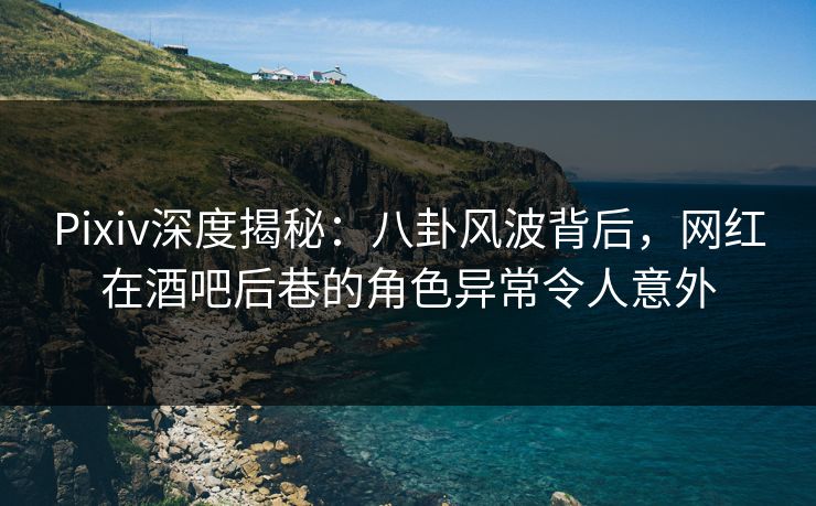 Pixiv深度揭秘：八卦风波背后，网红在酒吧后巷的角色异常令人意外