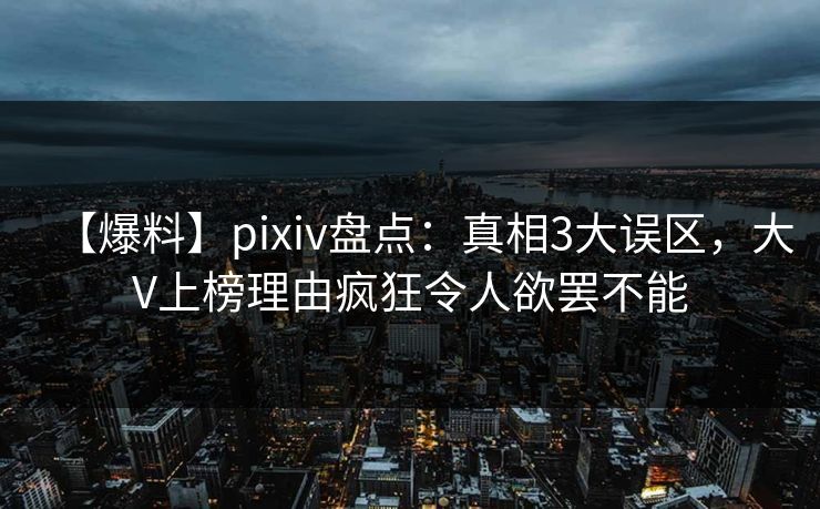 【爆料】pixiv盘点：真相3大误区，大V上榜理由疯狂令人欲罢不能