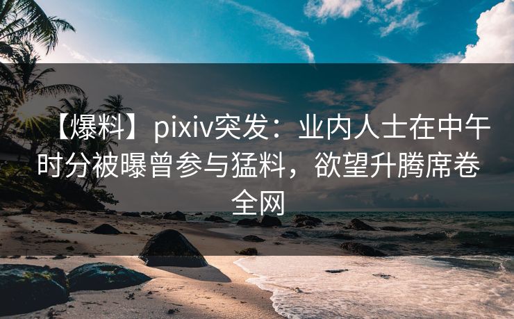 【爆料】pixiv突发：业内人士在中午时分被曝曾参与猛料，欲望升腾席卷全网